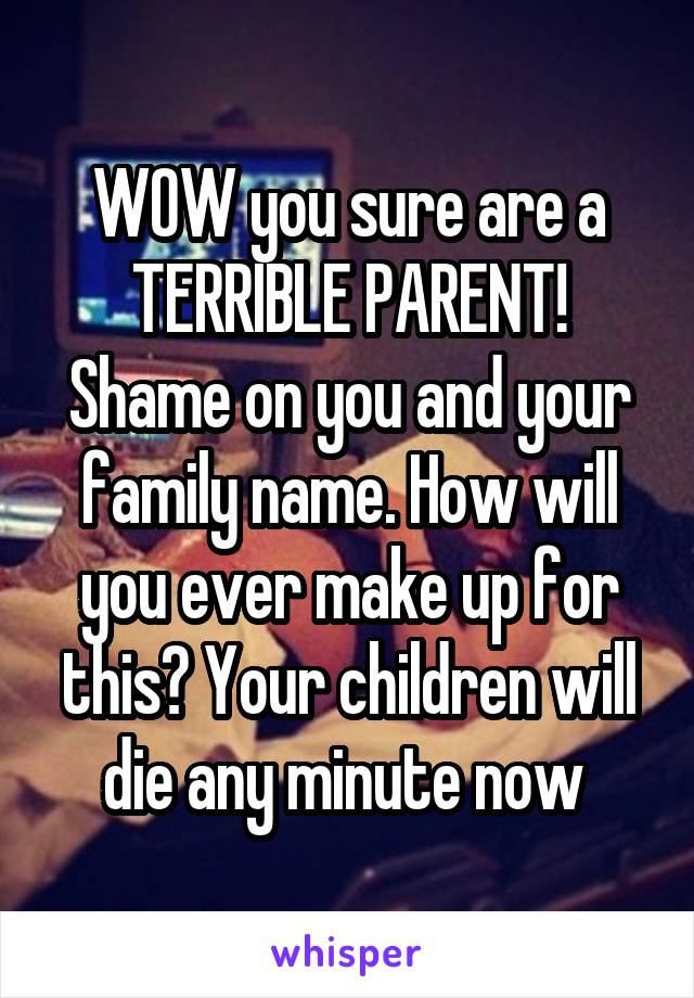 WOW you sure are a TERRIBLE PARENT! Shame on you and your family name. How will you ever make up for this? Your children will die any minute now 