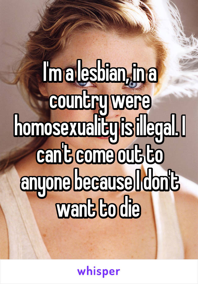 I'm a lesbian, in a country were homosexuality is illegal. I can't come out to anyone because I don't want to die 