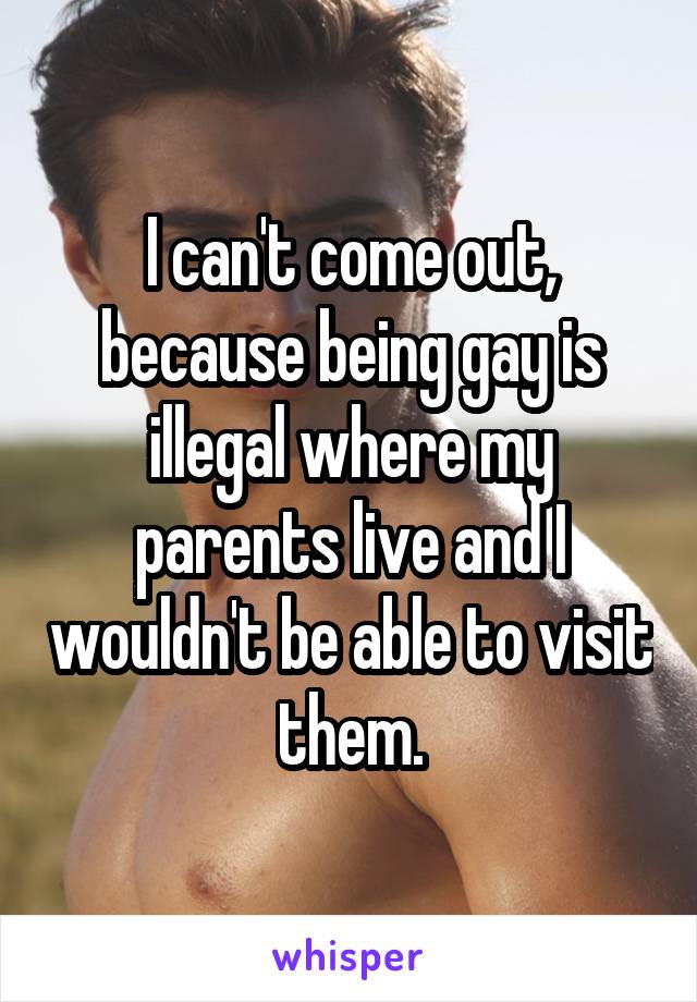 I can't come out, because being gay is illegal where my parents live and I wouldn't be able to visit them.