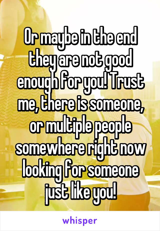 Or maybe in the end they are not good enough for you! Trust me, there is someone, or multiple people somewhere right now looking for someone just like you!