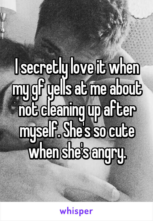 I secretly love it when my gf yells at me about not cleaning up after myself. She's so cute when she's angry.