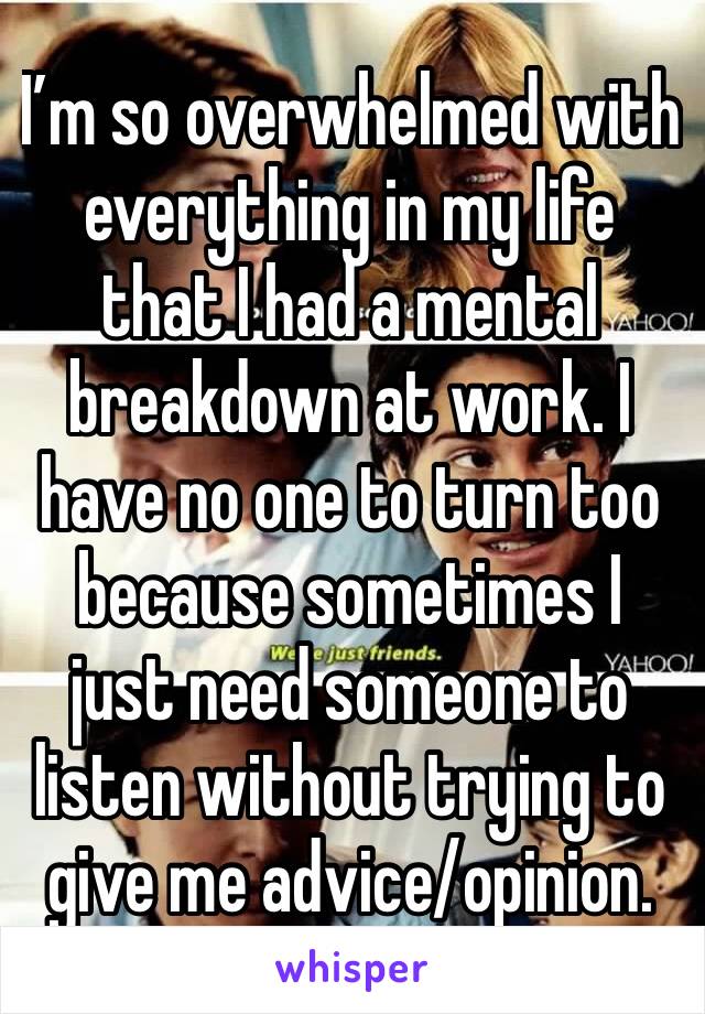 I’m so overwhelmed with everything in my life that I had a mental breakdown at work. I have no one to turn too because sometimes I just need someone to listen without trying to give me advice/opinion.
