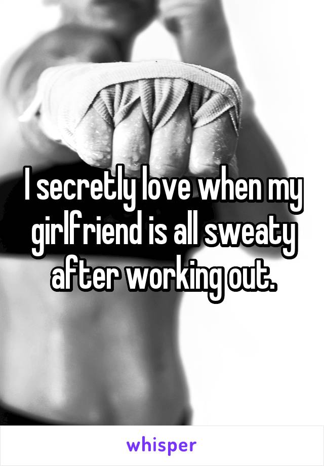 I secretly love when my girlfriend is all sweaty after working out.