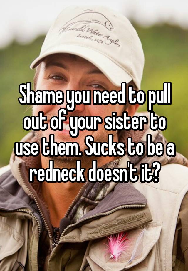 Shame You Need To Pull Out Of Your Sister To Use Them Sucks To Be A Redneck Doesnt It