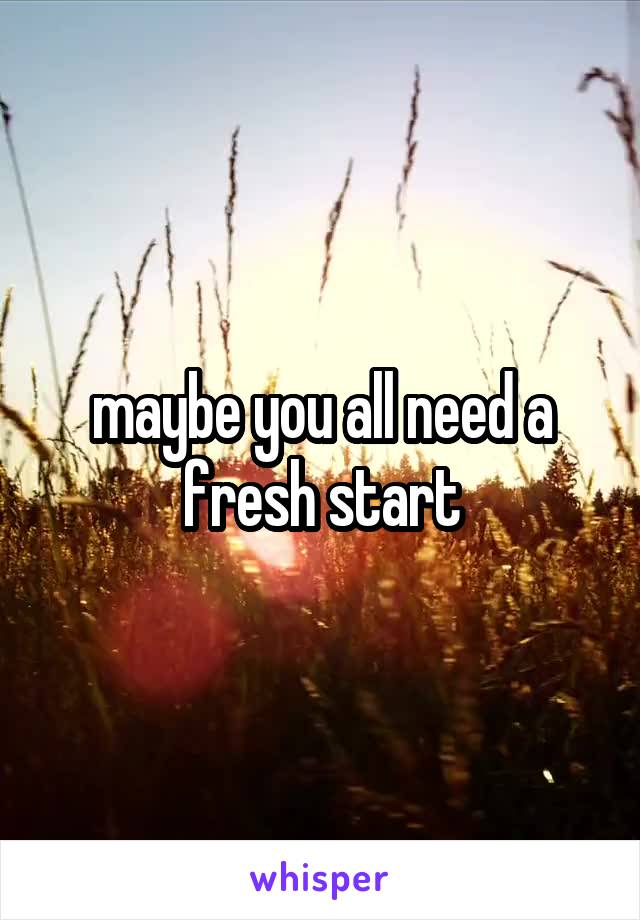 maybe you all need a fresh start