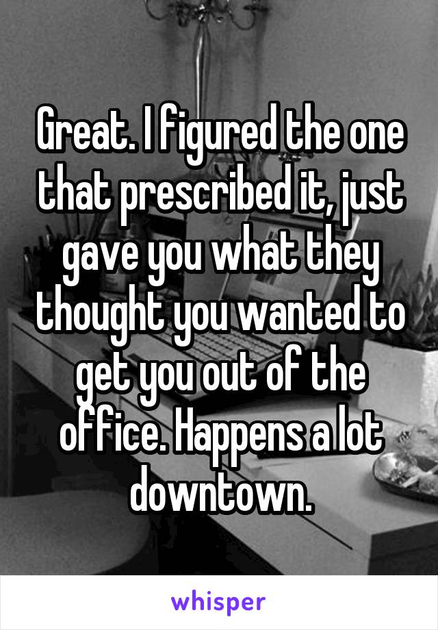 Great. I figured the one that prescribed it, just gave you what they thought you wanted to get you out of the office. Happens a lot downtown.