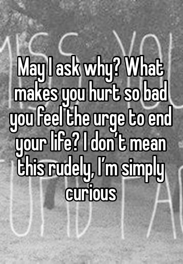 may-i-ask-why-what-makes-you-hurt-so-bad-you-feel-the-urge-to-end-your