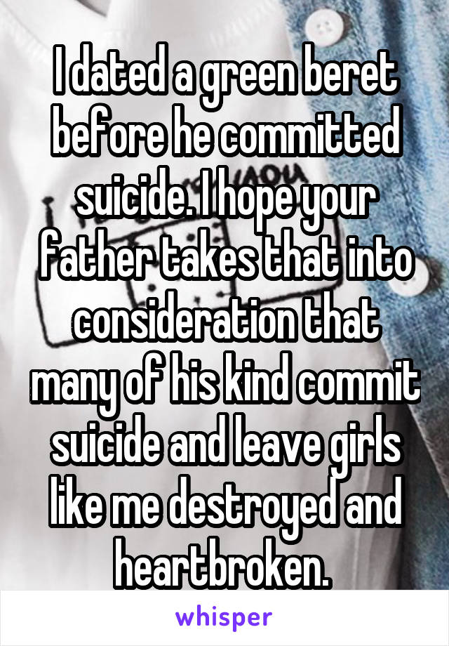 I dated a green beret before he committed suicide. I hope your father takes that into consideration that many of his kind commit suicide and leave girls like me destroyed and heartbroken. 