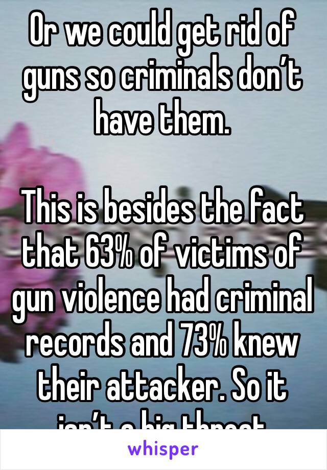 Or we could get rid of guns so criminals don’t have them.

This is besides the fact that 63% of victims of gun violence had criminal records and 73% knew their attacker. So it isn’t a big threat