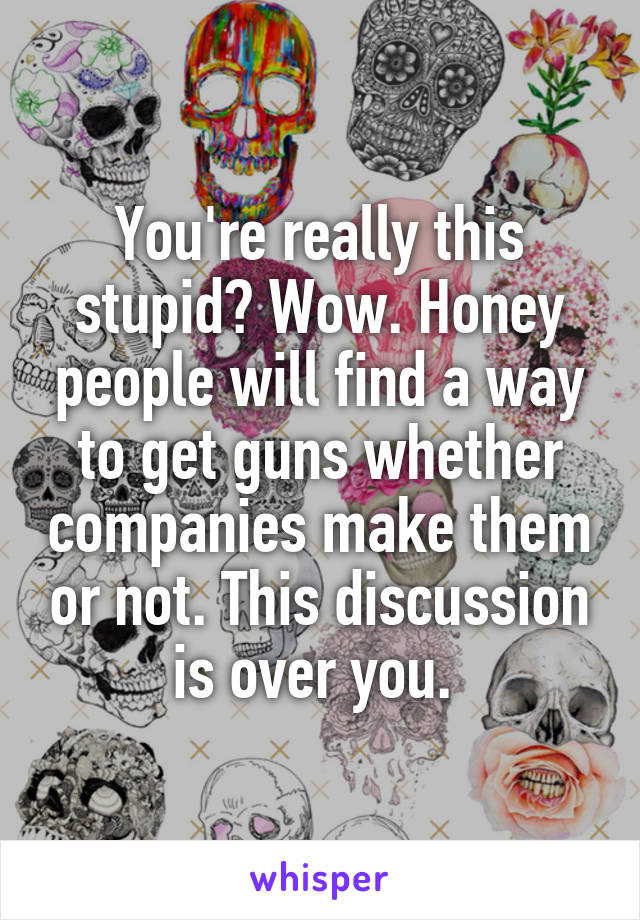 You're really this stupid? Wow. Honey people will find a way to get guns whether companies make them or not. This discussion is over you. 