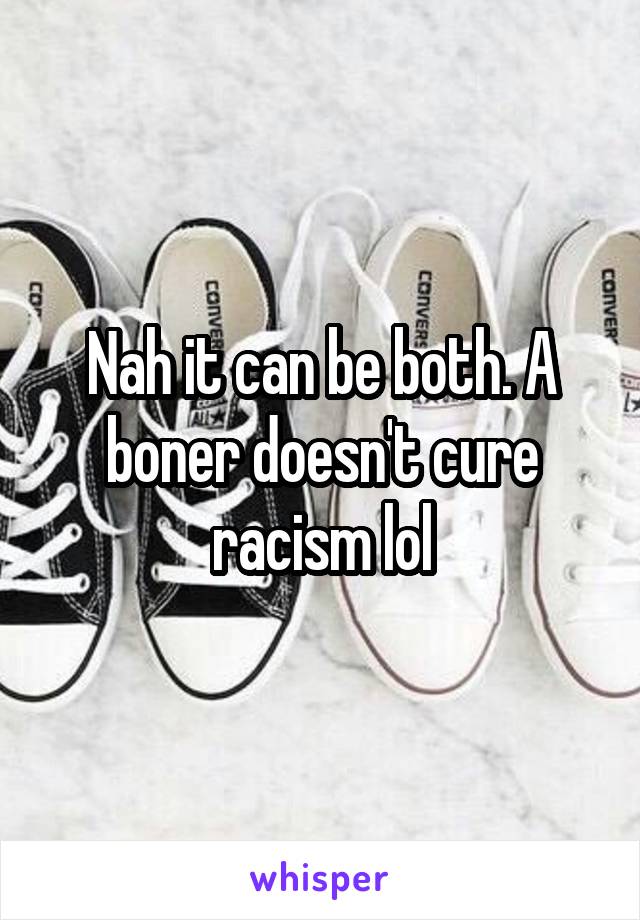 Nah it can be both. A boner doesn't cure racism lol