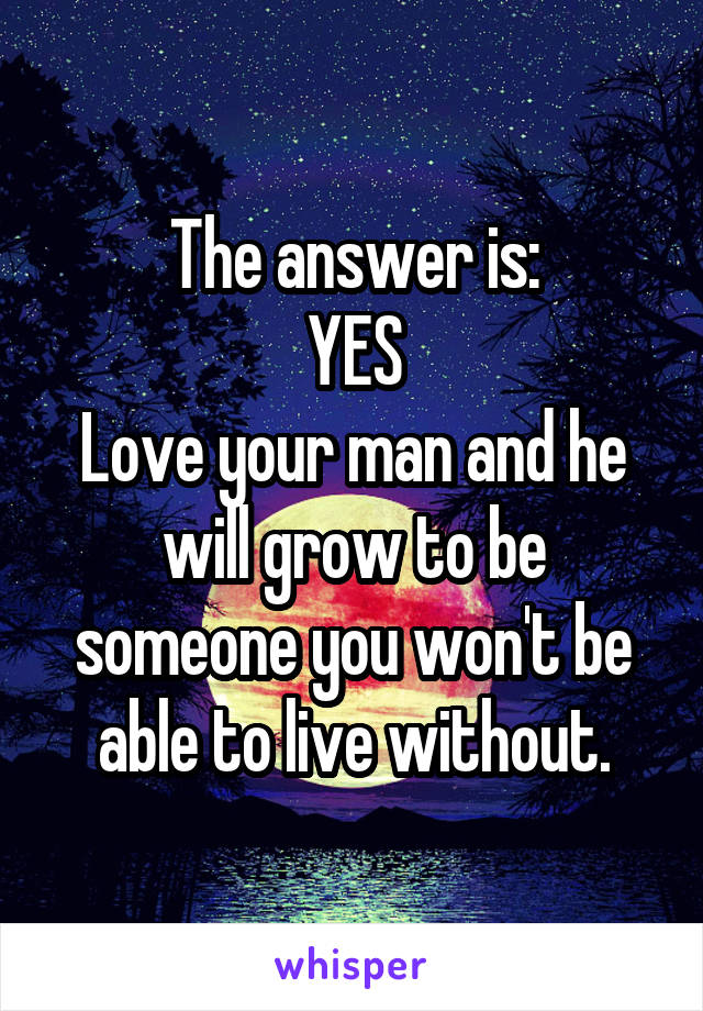 The answer is:
YES
Love your man and he will grow to be someone you won't be able to live without.