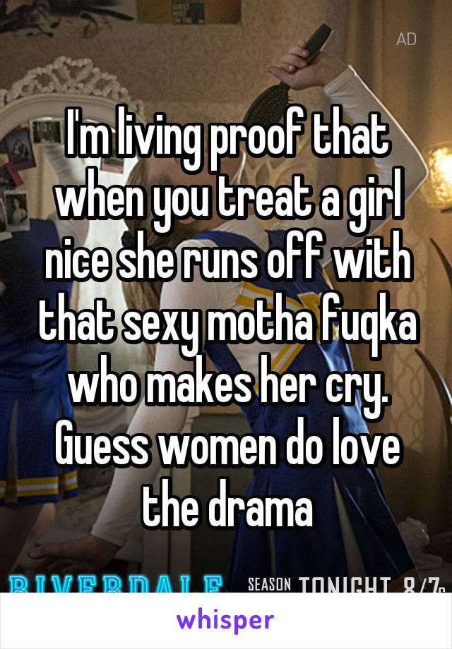 I'm living proof that when you treat a girl nice she runs off with that sexy motha fuqka who makes her cry. Guess women do love the drama