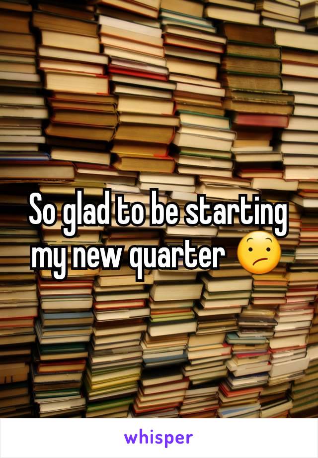 So glad to be starting my new quarter 😕