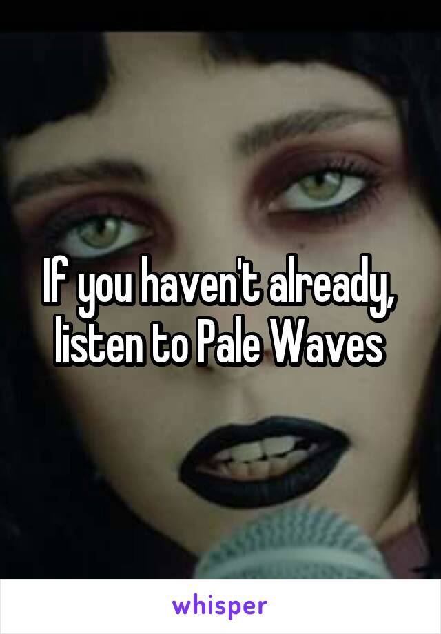 If you haven't already,  listen to Pale Waves 