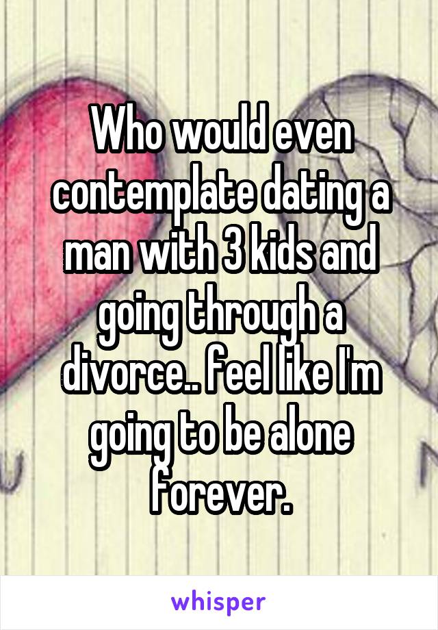 Who would even contemplate dating a man with 3 kids and going through a divorce.. feel like I'm going to be alone forever.