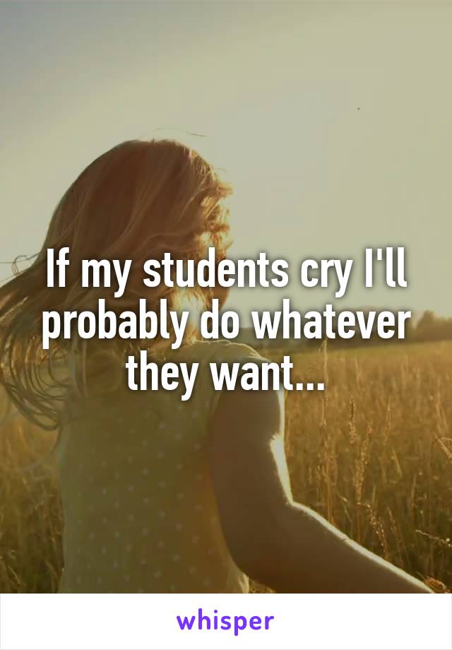 If my students cry I'll probably do whatever they want...