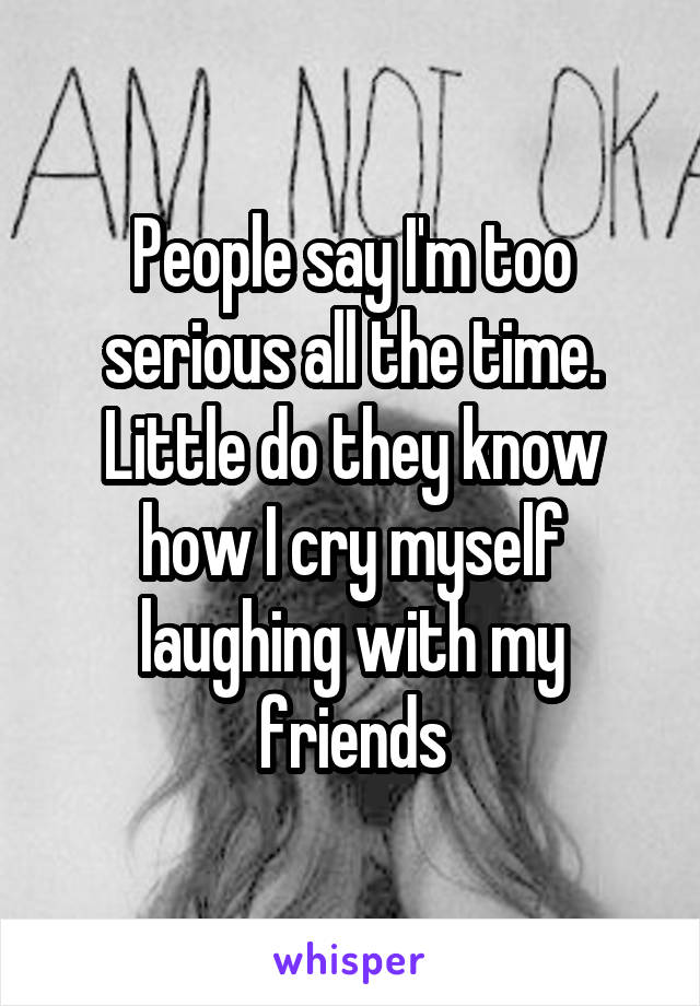 People say I'm too serious all the time. Little do they know how I cry myself laughing with my friends