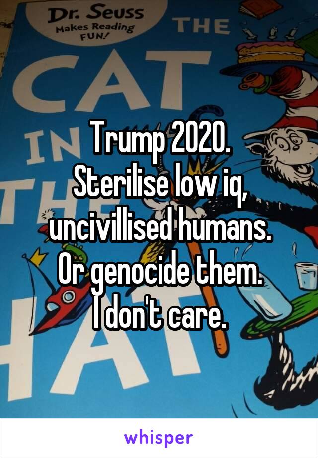Trump 2020.
Sterilise low iq, uncivillised humans.
Or genocide them.
I don't care.