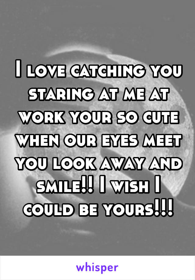 I love catching you staring at me at work your so cute when our eyes meet you look away and smile!! I wish I could be yours!!!