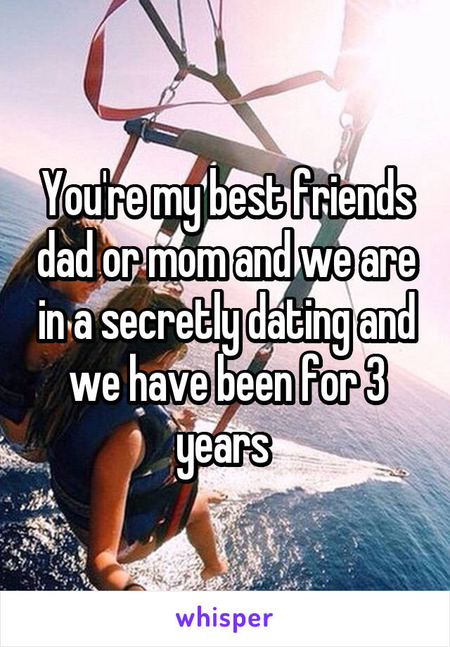 You're my best friends dad or mom and we are in a secretly dating and we have been for 3 years 