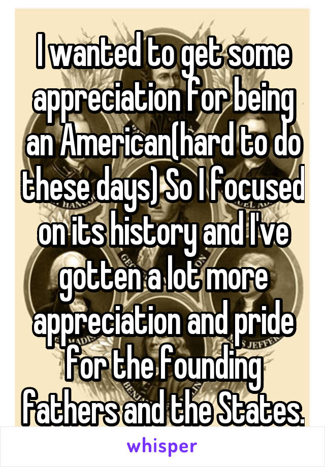 I wanted to get some appreciation for being an American(hard to do these days) So I focused on its history and I've gotten a lot more appreciation and pride for the founding fathers and the States.