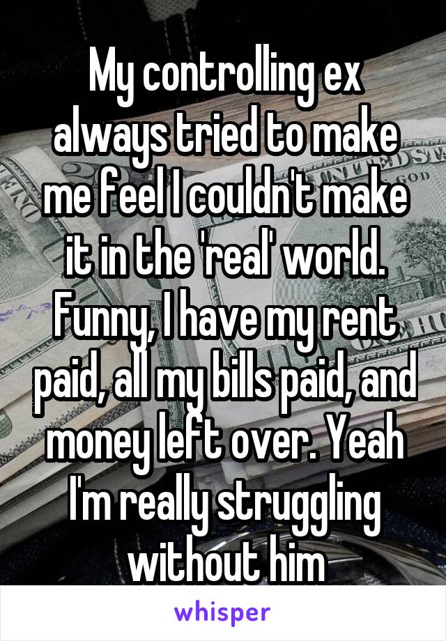 My controlling ex always tried to make me feel I couldn't make it in the 'real' world. Funny, I have my rent paid, all my bills paid, and money left over. Yeah I'm really struggling without him