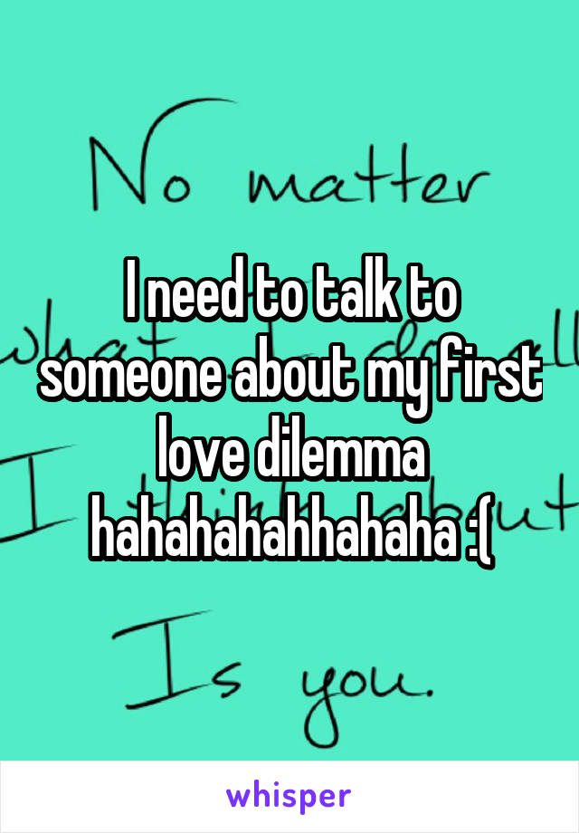 I need to talk to someone about my first love dilemma hahahahahhahaha :(