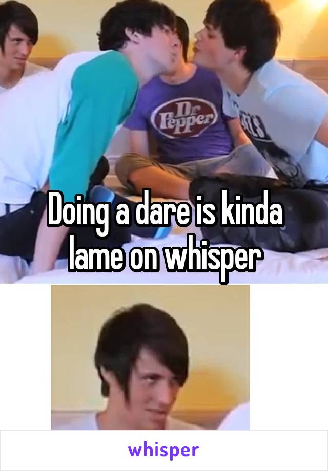 Doing a dare is kinda lame on whisper