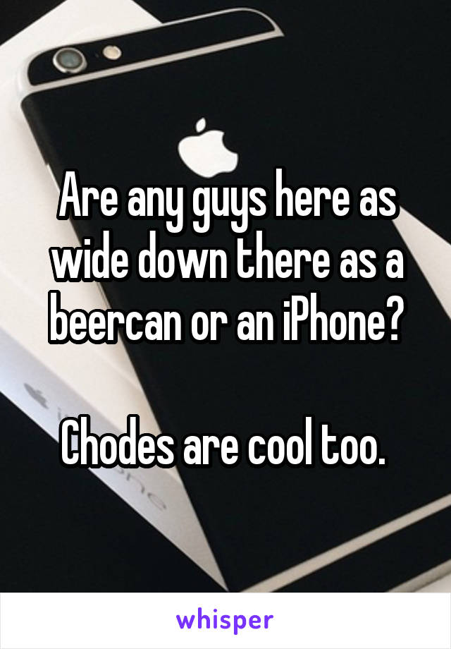 Are any guys here as wide down there as a beercan or an iPhone?

Chodes are cool too. 