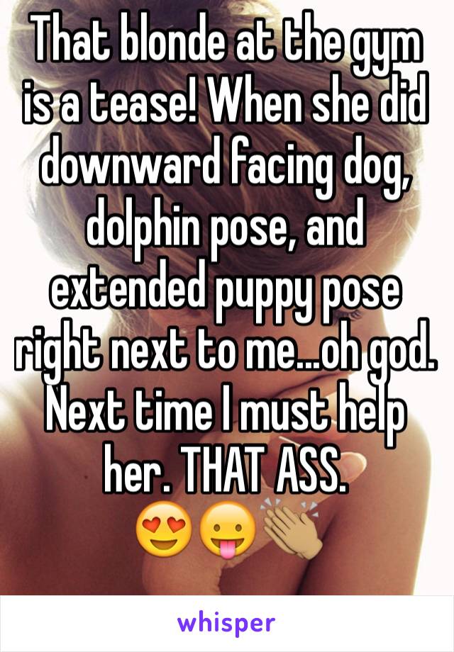 That blonde at the gym is a tease! When she did downward facing dog, dolphin pose, and extended puppy pose right next to me...oh god. Next time I must help her. THAT ASS.
😍😛👏🏽