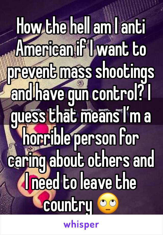 How the hell am I anti American if I want to prevent mass shootings and have gun control? I guess that means I’m a horrible person for caring about others and I need to leave the country 🙄
