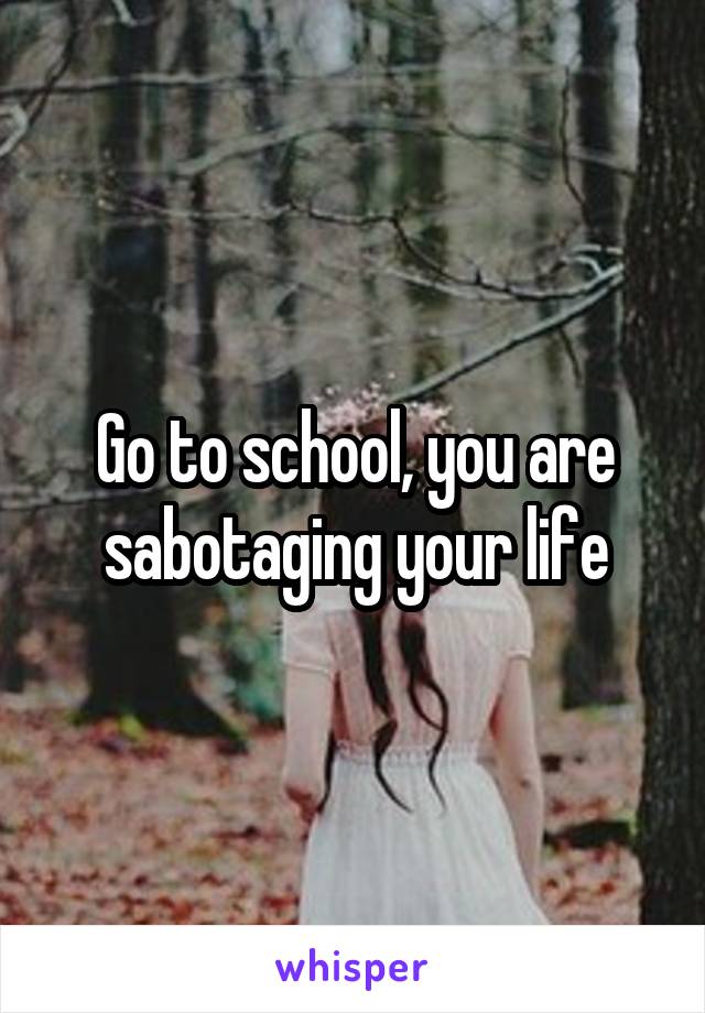 Go to school, you are sabotaging your life