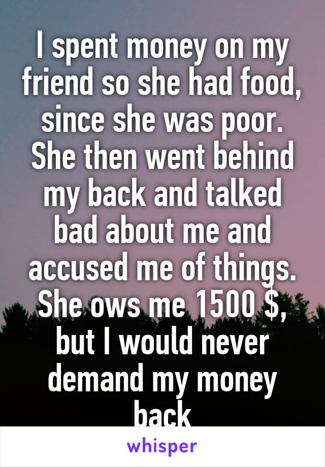 I spent money on my friend so she had food, since she was poor. She then went behind my back and talked bad about me and accused me of things. She ows me 1500 $, but I would never demand my money back