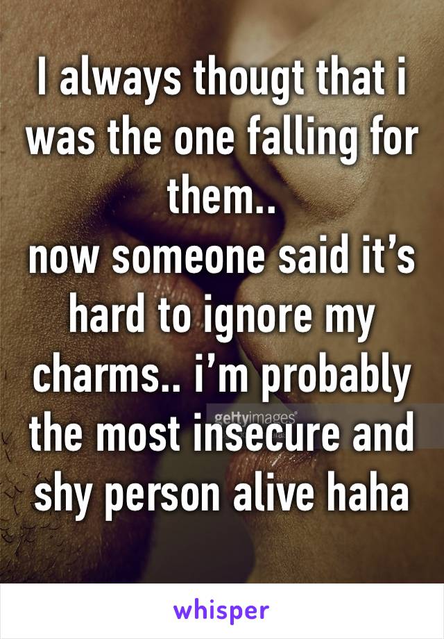 I always thougt that i was the one falling for them.. 
now someone said it’s hard to ignore my charms.. i’m probably the most insecure and shy person alive haha
