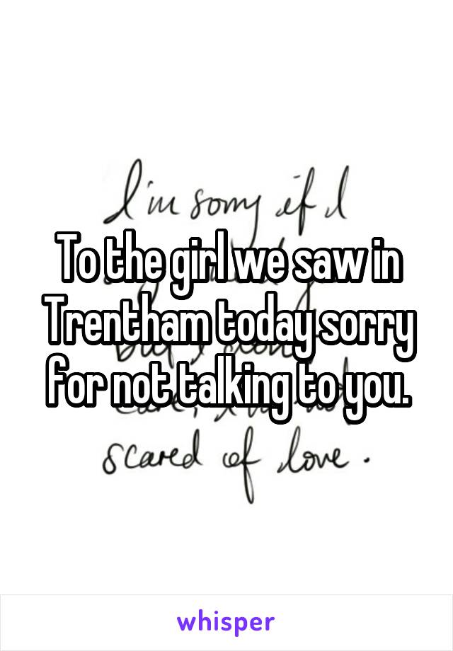 To the girl we saw in Trentham today sorry for not talking to you.