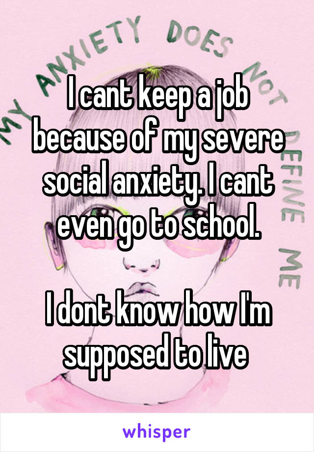 I cant keep a job because of my severe social anxiety. I cant even go to school.

I dont know how I'm supposed to live 