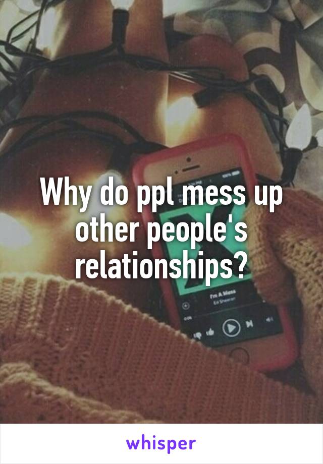 Why do ppl mess up other people's relationships?