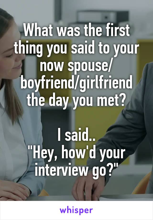 What was the first thing you said to your now spouse/ boyfriend/girlfriend the day you met?
 
I said..
"Hey, how'd your interview go?"
