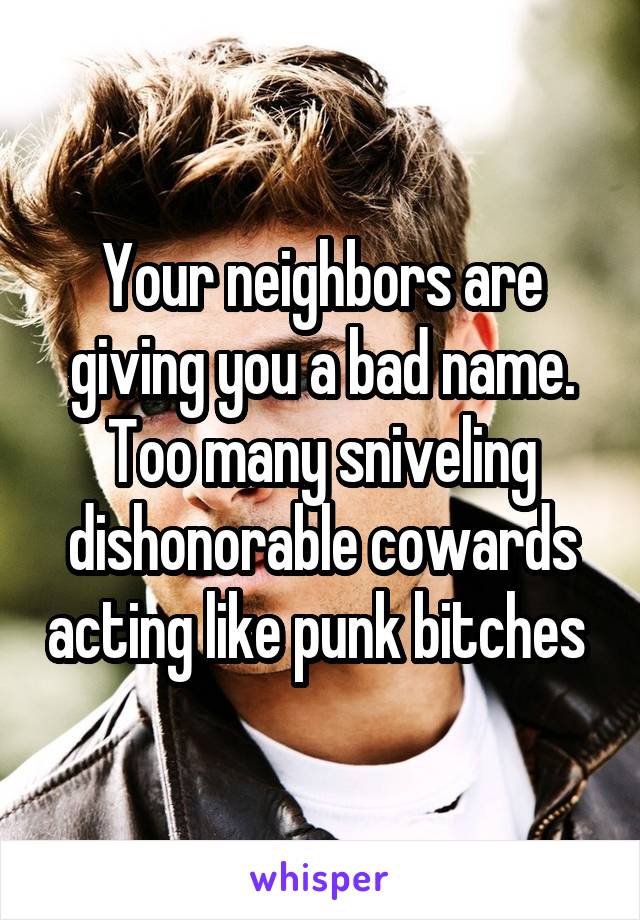 Your neighbors are giving you a bad name.
Too many sniveling dishonorable cowards acting like punk bitches 