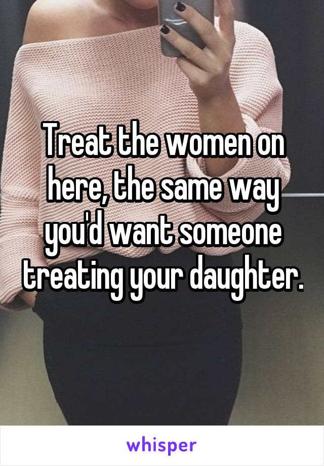 Treat the women on here, the same way you'd want someone treating your daughter. 