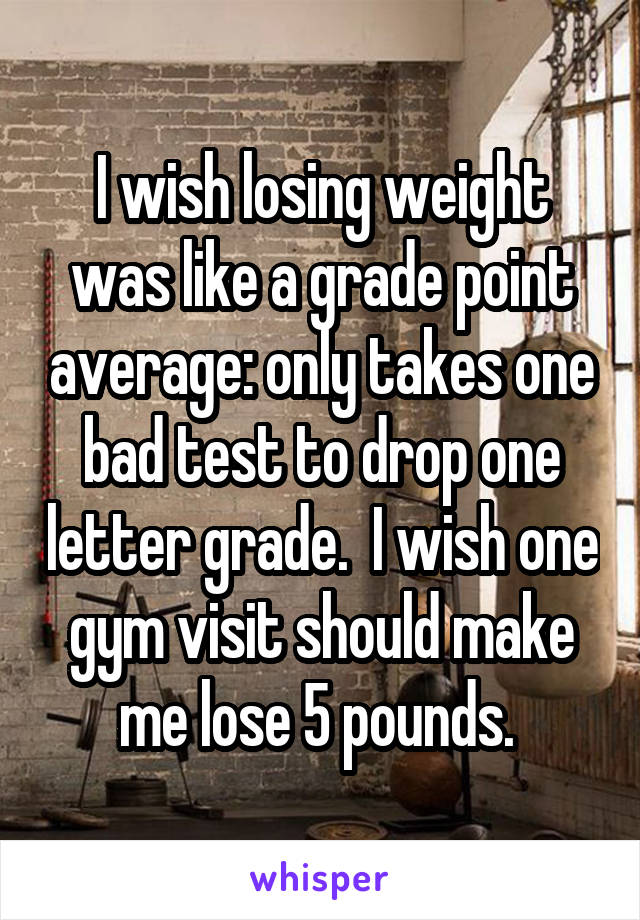 I wish losing weight was like a grade point average: only takes one bad test to drop one letter grade.  I wish one gym visit should make me lose 5 pounds. 