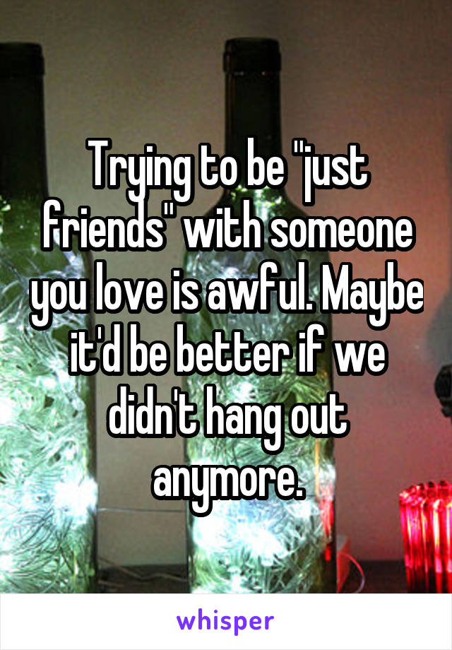 Trying to be "just friends" with someone you love is awful. Maybe it'd be better if we didn't hang out anymore.