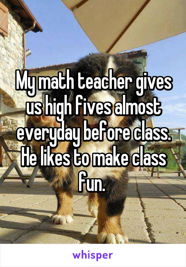 My math teacher gives us high fives almost everyday before class. He likes to make class fun. 