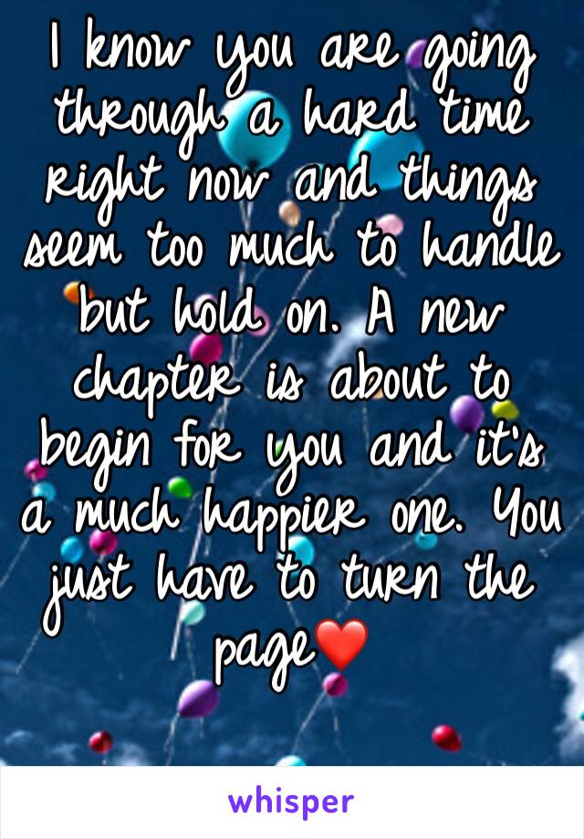 I know you are going through a hard time right now and things seem too much to handle but hold on. A new chapter is about to begin for you and it’s a much happier one. You just have to turn the page❤️