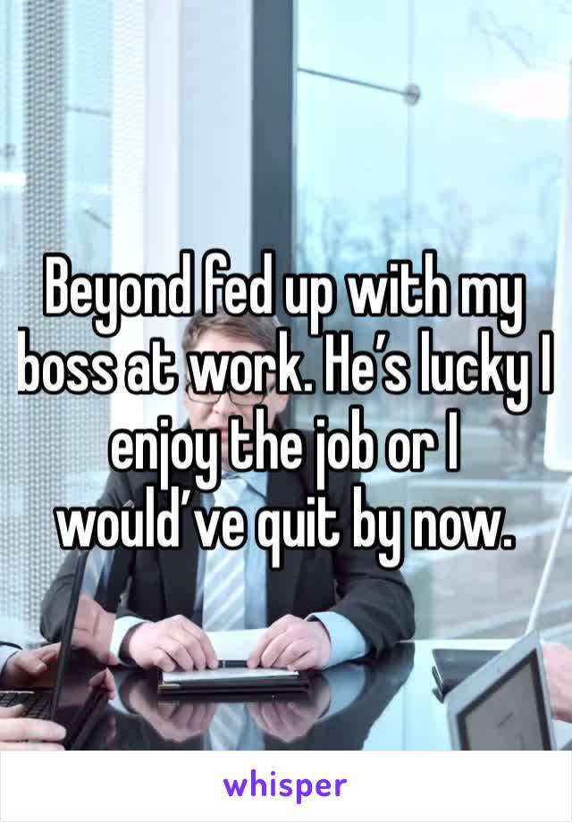 Beyond fed up with my boss at work. He’s lucky I enjoy the job or I would’ve quit by now. 