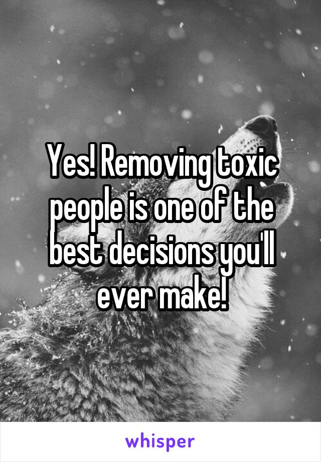 Yes! Removing toxic people is one of the best decisions you'll ever make!