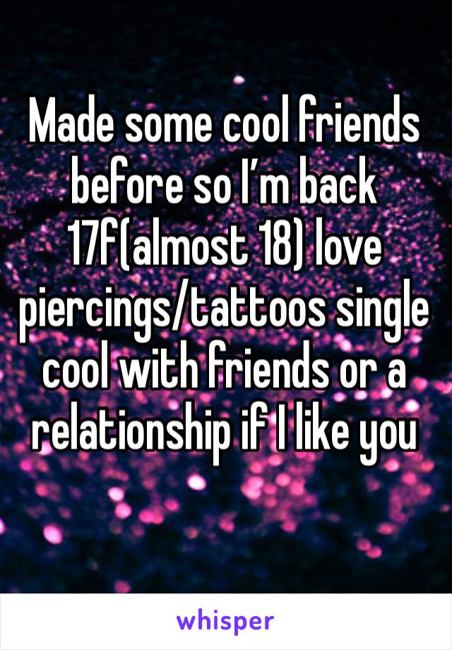 Made some cool friends before so I’m back 
17f(almost 18) love piercings/tattoos single cool with friends or a relationship if I like you