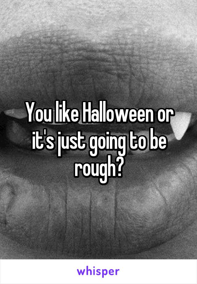 You like Halloween or it's just going to be rough?