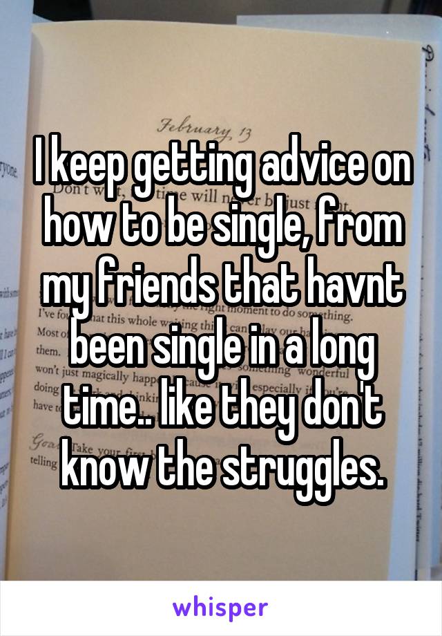 I keep getting advice on how to be single, from my friends that havnt been single in a long time.. like they don't know the struggles.